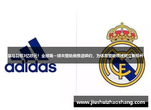 皇马目标3亿欧元！全球第一球衣赞助商推进续约，为体育赞助领域树立新标杆